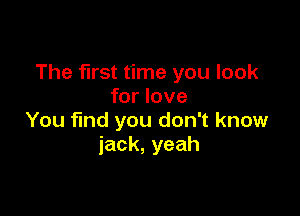 The first time you look
for love

You find you don't know
jack,yeah