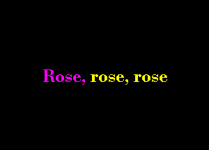 Rose, rose, rose