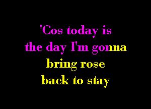 'Cos today is

the day I'm gonna
bring rose
back to stay