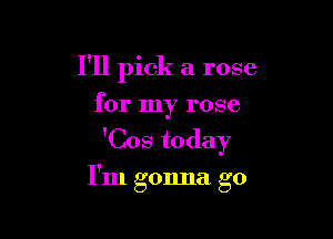 I'll pick a rose
for my rose

'Cos today

I'm gonna go