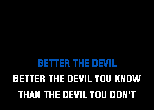 BETTER THE DEVIL
BETTER THE DEVIL YOU KNOW
THAN THE DEVIL YOU DON'T