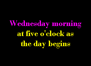 Wednesday morning
at five o'clock as

the (lay begins
