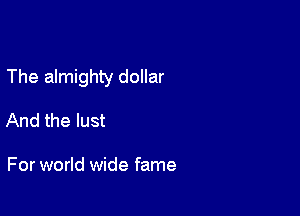 The almighty dollar

And the lust

For world wide fame