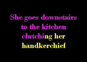 She goes downstairs
to the kitchen
clutching her
handkerchief

g