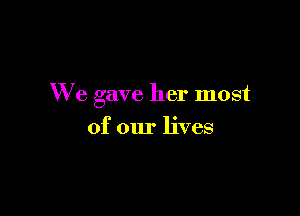We gave her most

of our lives