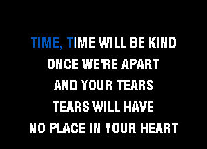 TIME, TIME WILL BE KIND
ONCE WE'RE RPART
AND YOUR TEARS
TEARS WILL HAVE
NO PLACE IN YOUR HEART