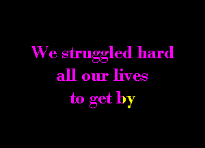 We struggled hard

all our lives

to get by