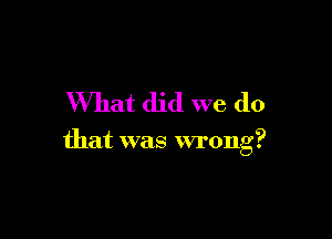 What did we do

that was wrong?