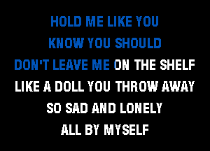 HOLD ME LIKE YOU
KNOW YOU SHOULD
DON'T LEAVE ME ON THE SHELF
LIKE A DOLL YOU THROW AWAY
SO SAD AND LONELY
ALL BY MYSELF