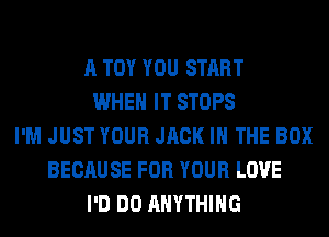A TOY YOU START
WHEN IT STOPS
I'M JUST YOUR JACK IN THE BOX
BECAUSE FOR YOUR LOVE
I'D DO ANYTHING