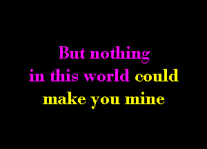 But nothing
in this world could

make you mine