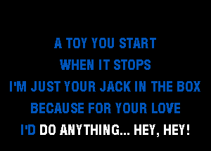 A TOY YOU START
WHEN IT STOPS
I'M JUST YOUR JACK IN THE BOX
BECAUSE FOR YOUR LOVE
I'D DO ANYTHING... HEY, HEY!