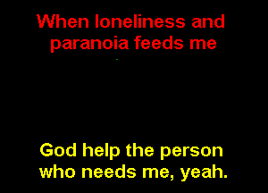 When loneliness and
paranoia feeds me

God help the person
who needs me, yeah.