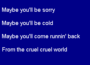 Maybe you'll be sorry

Maybe you'll be cold
Maybe you'll come runnin' back

From the cruel cruel world