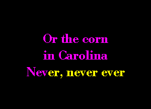 Or the corn
in Carolina

Never, never ever