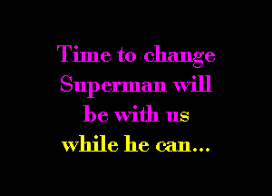 Time to change
Sup erman Will
be with us

while he can...

g
