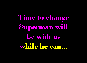 Time to change
Sup erman Will
be with us

while he can...

g