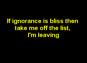 If ignorance is bliss then
take me off the list,

I'm leaving
