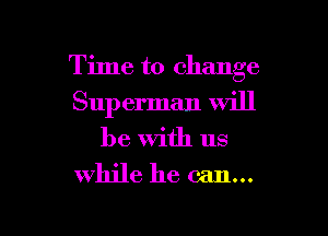 Time to change
Superman will

be with us
while he can...