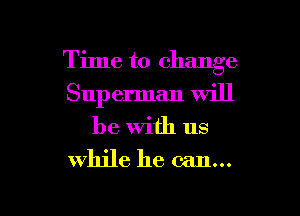Time to change
Sup erman Will
be with us

while he can...

g