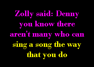 Zolly saidz Denny
you know there
aren't many Who can
Sing a song the way

that you do