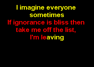 I imagine everyone
sometimes
If ignorance is bliss then
take me off the list,

I'm leaving