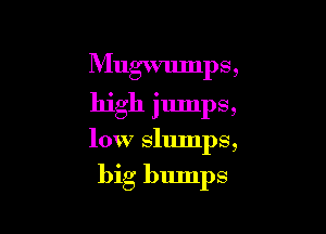 Mugwmnps,
high jumps,

low slumps,

big bumps