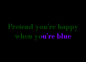 Pretend you're happy

when you're blue