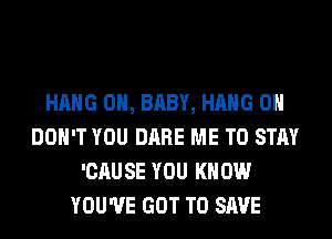 HANG 0H, BABY, HANG 0
DON'T YOU DARE ME TO STAY
'CAUSE YOU KNOW
YOU'VE GOT TO SAVE