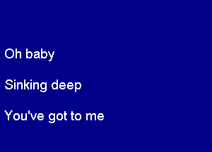 Oh baby

Sinking deep

You've got to me