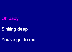 Sinking deep

You've got to me