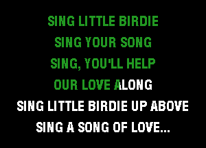 SING LITTLE BIRDIE
SING YOUR SONG
SING, YOU'LL HELP
OUR LOVE ALONG
SING LITTLE BIRDIE UP ABOVE
SING A SONG OF LOVE...