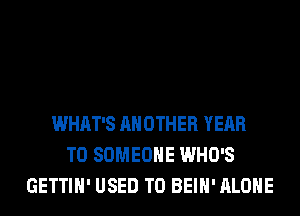 WHAT'S ANOTHER YEAR
TO SOMEONE WHO'S
GETTIH' USED TO BEIH' ALONE