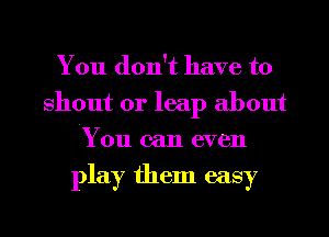 You don't have to
shout 0r leap about
You can even

play them easy