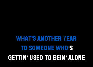 WHAT'S ANOTHER YEAR
TO SOMEONE WHO'S
GETTIH' USED TO BEIH' ALONE