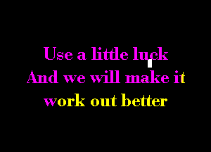 Use a little lufk
And we will make it

work out better

g