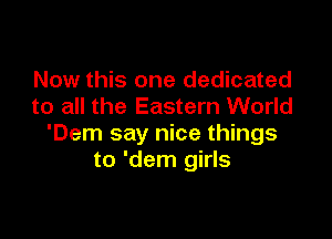 Now this one dedicated
to all the Eastern World

'Dem say nice things
to 'dem girls