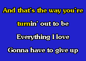 And that's the way you're

tumin' out to be

Everything I love

Gonna have to give up