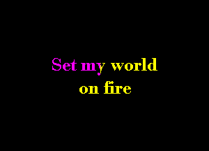 Set my world

on fire