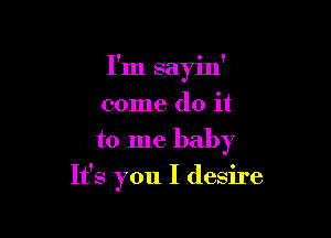 I'm sayin'
come do it

to me baby

It's you I desire