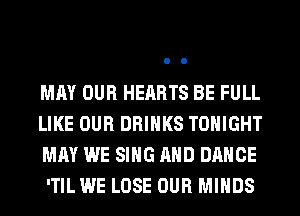 MAY OUR HEARTS BE FULL

LIKE OUR DRINKS TONIGHT
MAY WE SING AND DANCE

'TILWE LOSE OUR MINDS