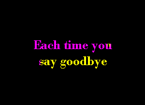 Each time you

say goodbye