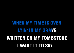 WHEN MY TIME IS OVER
LYIH' IN MY GRAVE
WRITTEN OH MY TOMBSTOHE
I WANT IT TO SAY...