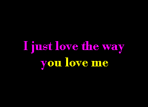 I just love the way

you love me