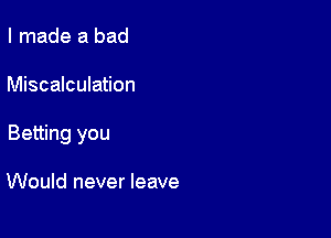 I made a bad

Miscalculation

Betting you

Would never leave