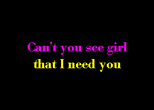 Can't you see girl

that I need you