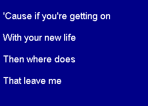 'Cause if you're getting on

With your new life
Then where does

That leave me