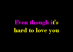 Even though it's

hard to love you