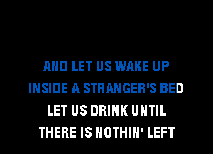 AND LET US WAKE UP
INSIDE A STRANGER'S BED
LET US DRINK UNTIL
THERE IS NOTHIH' LEFT