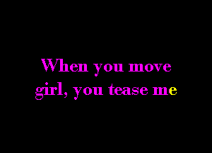When you move

girl, you tease me